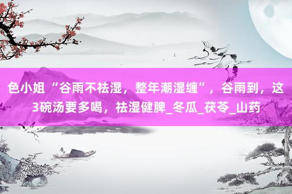 色小姐 “谷雨不祛湿，整年潮湿缠”，谷雨到，这3碗汤要多喝，祛湿健脾_冬瓜_茯苓_山药