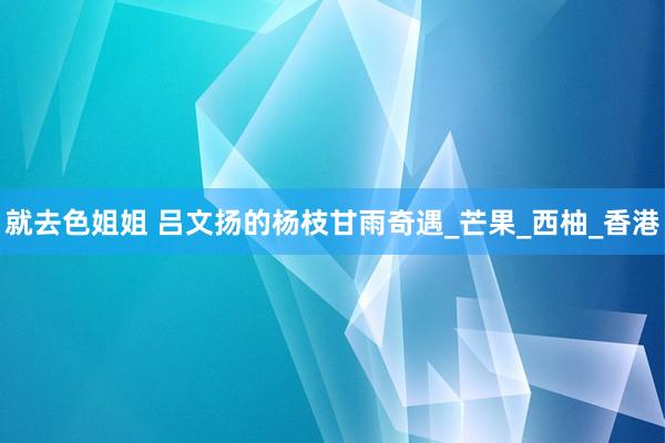 就去色姐姐 吕文扬的杨枝甘雨奇遇_芒果_西柚_香港