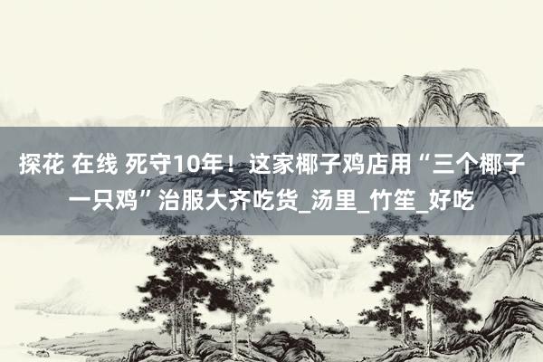 探花 在线 死守10年！这家椰子鸡店用“三个椰子一只鸡”治服大齐吃货_汤里_竹笙_好吃