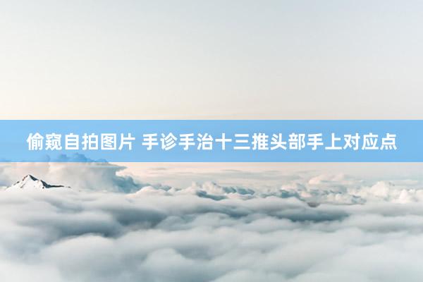 偷窥自拍图片 手诊手治十三推头部手上对应点