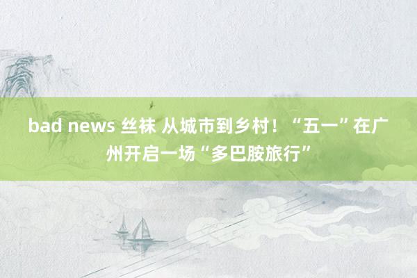 bad news 丝袜 从城市到乡村！“五一”在广州开启一场“多巴胺旅行”