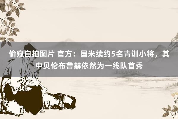 偷窥自拍图片 官方:国米续约5名青训小将,其中贝伦布鲁赫依然为一线队首秀