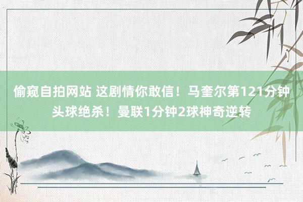 偷窥自拍网站 这剧情你敢信！马奎尔第121分钟头球绝杀！曼联1分钟2球神奇逆转