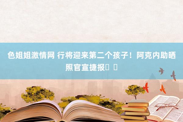 色姐姐激情网 行将迎来第二个孩子！阿克内助晒照官宣捷报❤️