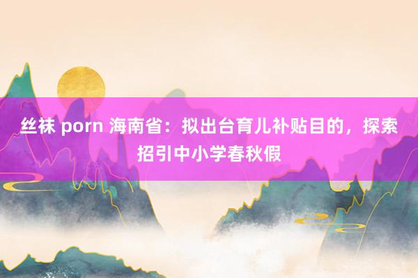 丝袜 porn 海南省：拟出台育儿补贴目的，探索招引中小学春秋假