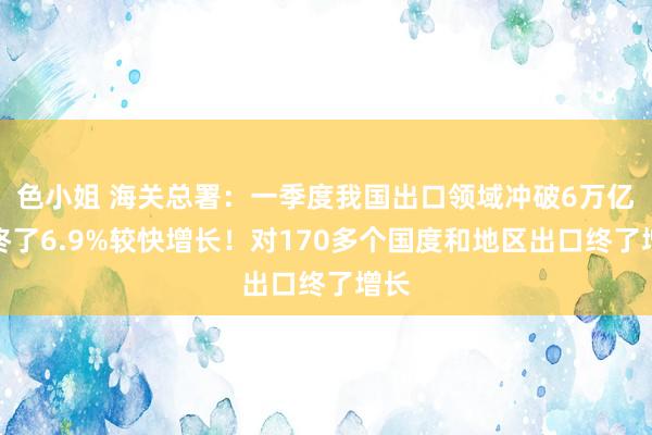 色小姐 海关总署：一季度我国出口领域冲破6万亿，终了6.9%较快增长！对170多个国度和地区出口终了增长