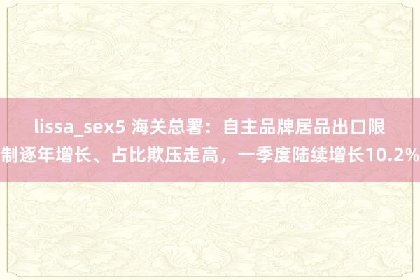 lissa_sex5 海关总署：自主品牌居品出口限制逐年增长、占比欺压走高，一季度陆续增长10.2%