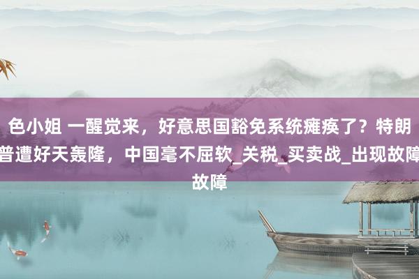 色小姐 一醒觉来，好意思国豁免系统瘫痪了？特朗普遭好天轰隆，中国毫不屈软_关税_买卖战_出现故障