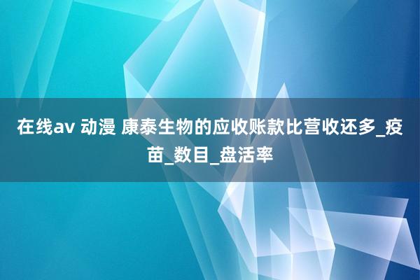 在线av 动漫 康泰生物的应收账款比营收还多_疫苗_数目_盘活率