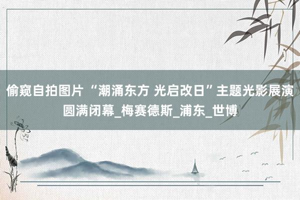偷窥自拍图片 “潮涌东方 光启改日”主题光影展演圆满闭幕_梅赛德斯_浦东_世博