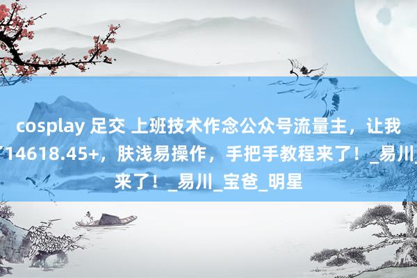 cosplay 足交 上班技术作念公众号流量主，让我一个月搞了14618.45+，肤浅易操作，手把手教程来了！_易川_宝爸_明星