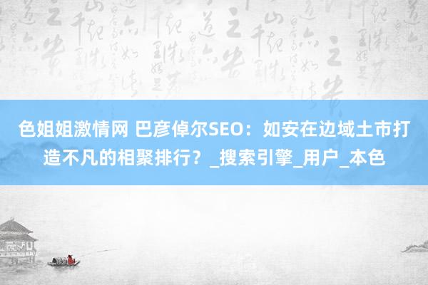 色姐姐激情网 巴彦倬尔SEO：如安在边域土市打造不凡的相聚排行？_搜索引擎_用户_本色