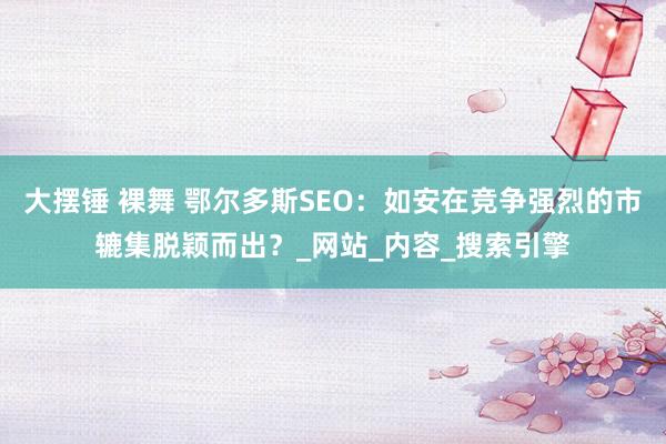 大摆锤 裸舞 鄂尔多斯SEO：如安在竞争强烈的市辘集脱颖而出？_网站_内容_搜索引擎