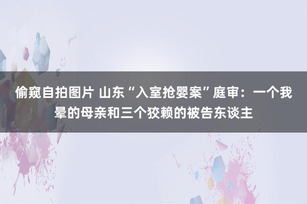 偷窥自拍图片 山东“入室抢婴案”庭审：一个我晕的母亲和三个狡赖的被告东谈主