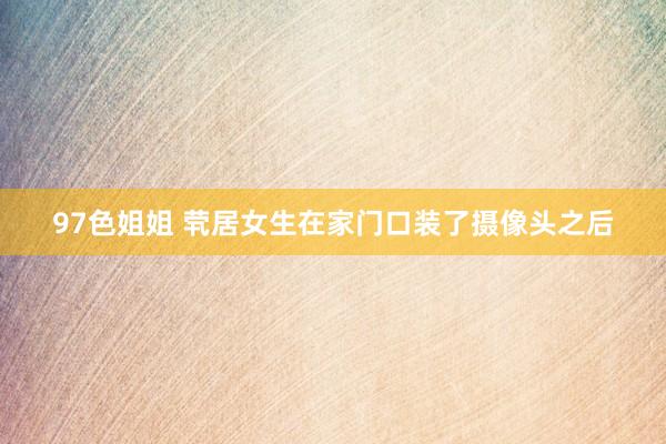 97色姐姐 茕居女生在家门口装了摄像头之后