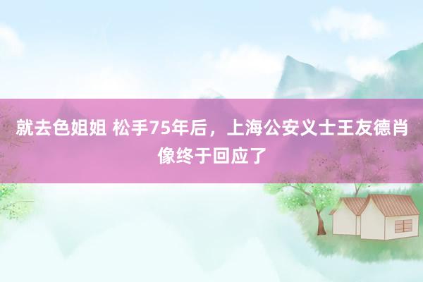 就去色姐姐 松手75年后，上海公安义士王友德肖像终于回应了