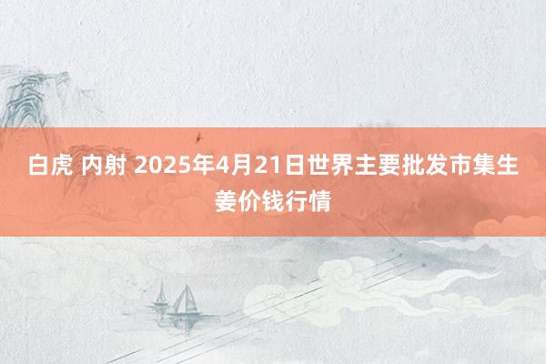 白虎 内射 2025年4月21日世界主要批发市集生姜价钱行情
