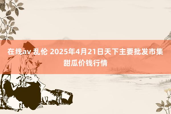 在线av 乱伦 2025年4月21日天下主要批发市集甜瓜价钱行情