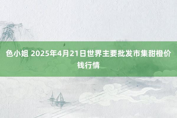 色小姐 2025年4月21日世界主要批发市集甜橙价钱行情
