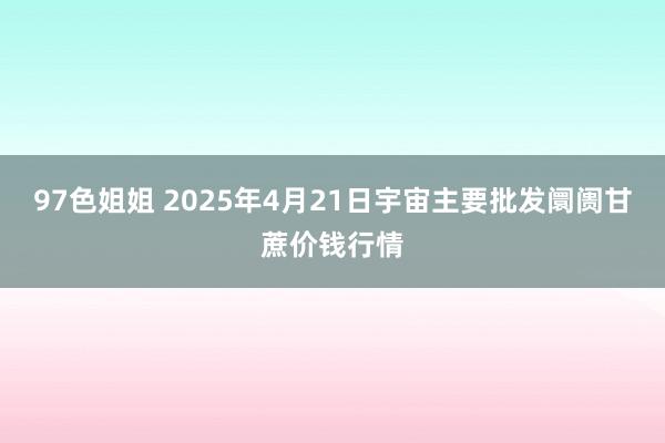 97色姐姐 2025年4月21日宇宙主要批发阛阓甘蔗价钱行情