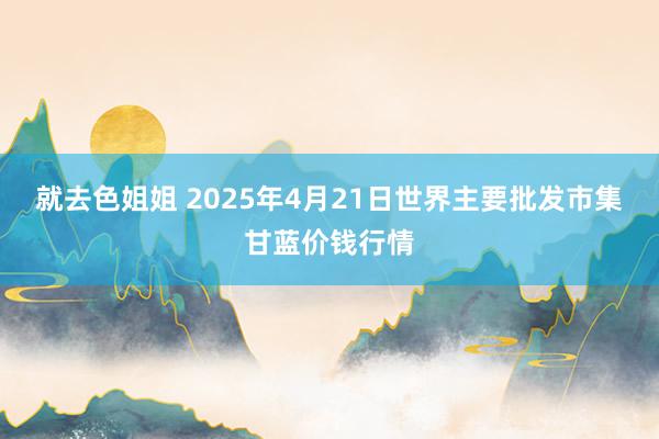 就去色姐姐 2025年4月21日世界主要批发市集甘蓝价钱行情