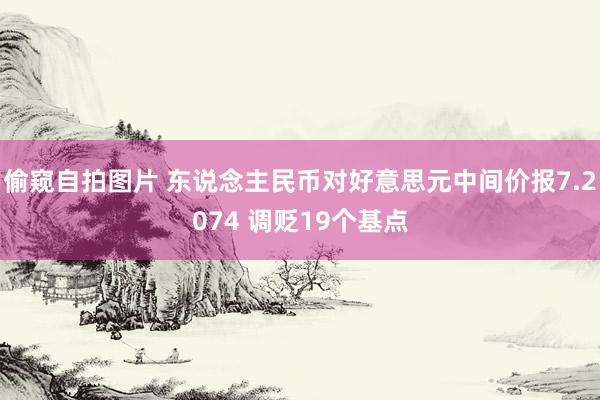 偷窥自拍图片 东说念主民币对好意思元中间价报7.2074 调贬19个基点