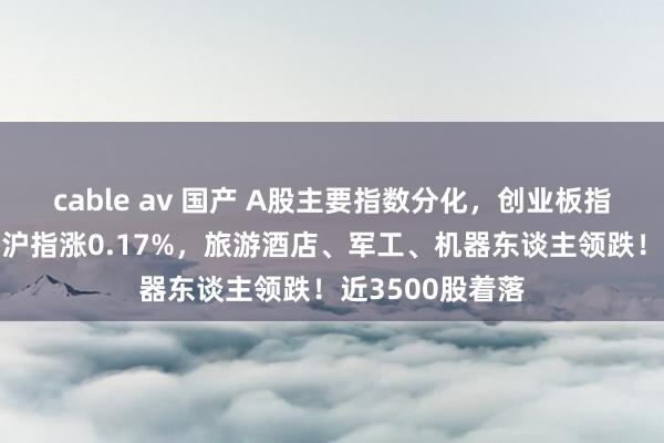cable av 国产 A股主要指数分化，创业板指下挫跌逾1%，沪指涨0.17%，旅游酒店、军工、机器东谈主领跌！近3500股着落