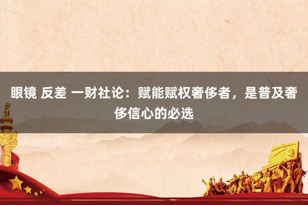 眼镜 反差 一财社论：赋能赋权奢侈者，是普及奢侈信心的必选
