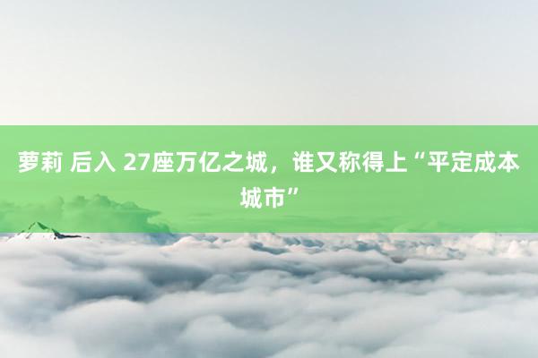 萝莉 后入 27座万亿之城，谁又称得上“平定成本城市”