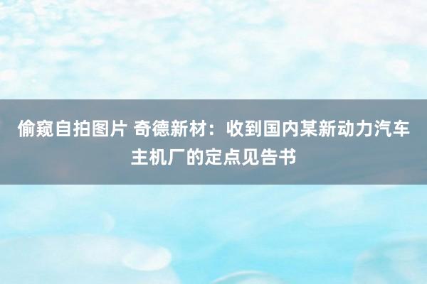 偷窥自拍图片 奇德新材：收到国内某新动力汽车主机厂的定点见告书
