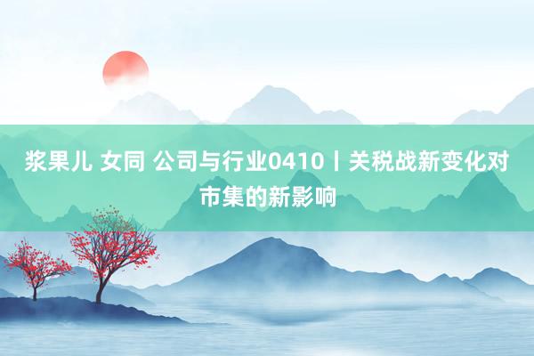 浆果儿 女同 公司与行业0410丨关税战新变化对市集的新影响