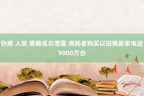 伪娘 人妖 策略成功泄露 消耗者购买以旧换新家电近9000万台
