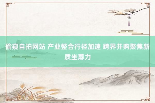 偷窥自拍网站 产业整合行径加速 跨界并购聚焦新质坐蓐力