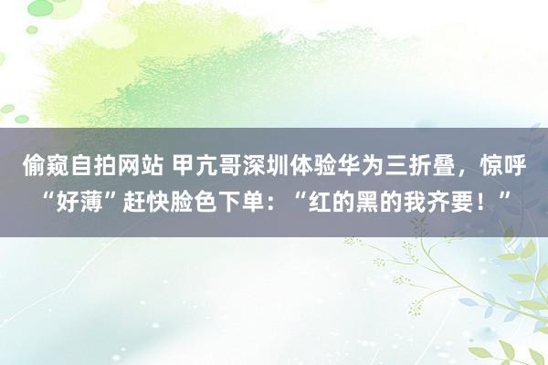 偷窥自拍网站 甲亢哥深圳体验华为三折叠，惊呼“好薄”赶快脸色下单：“红的黑的我齐要！”