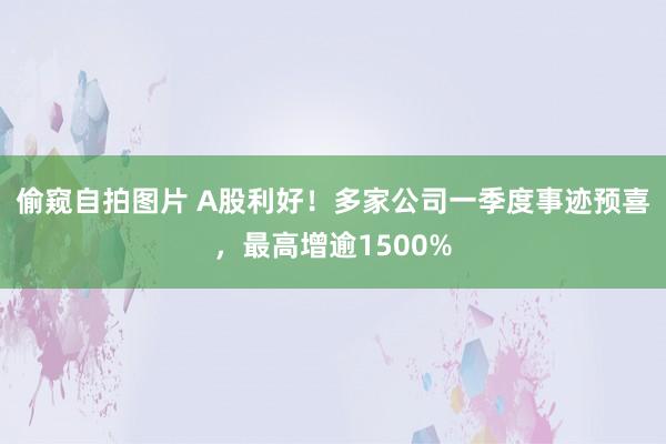 偷窥自拍图片 A股利好！多家公司一季度事迹预喜，最高增逾1500%