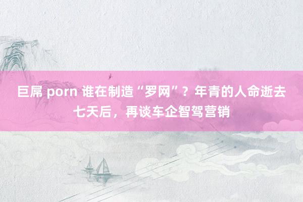 巨屌 porn 谁在制造“罗网”？年青的人命逝去七天后，再谈车企智驾营销