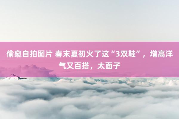 偷窥自拍图片 春末夏初火了这“3双鞋”，增高洋气又百搭，太面子