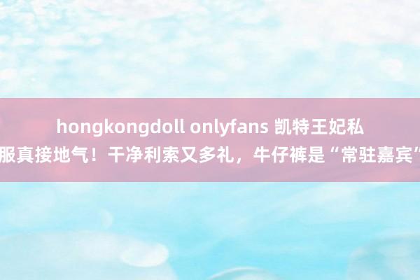 hongkongdoll onlyfans 凯特王妃私服真接地气！干净利索又多礼，牛仔裤是“常驻嘉宾”