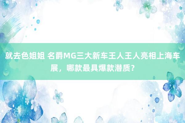 就去色姐姐 名爵MG三大新车王人王人亮相上海车展，哪款最具爆款潜质？