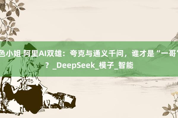 色小姐 阿里AI双雄：夸克与通义千问，谁才是“一哥”？_DeepSeek_模子_智能