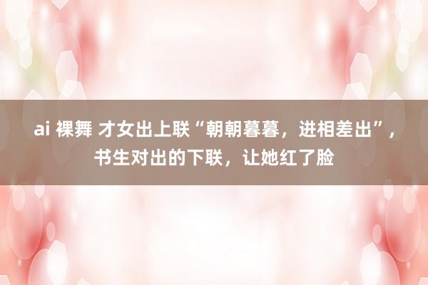 ai 裸舞 才女出上联“朝朝暮暮，进相差出”，书生对出的下联，让她红了脸