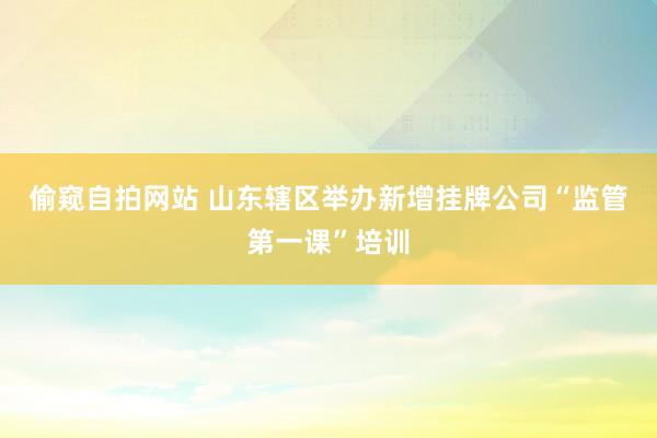 偷窥自拍网站 山东辖区举办新增挂牌公司“监管第一课”培训