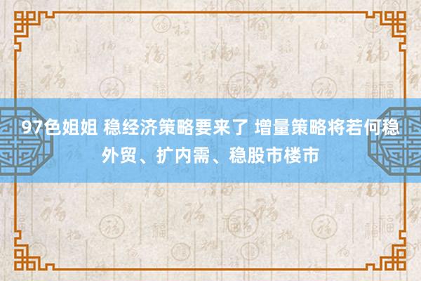 97色姐姐 稳经济策略要来了 增量策略将若何稳外贸、扩内需、稳股市楼市