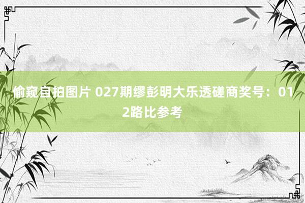 偷窥自拍图片 027期缪彭明大乐透磋商奖号：012路比参考