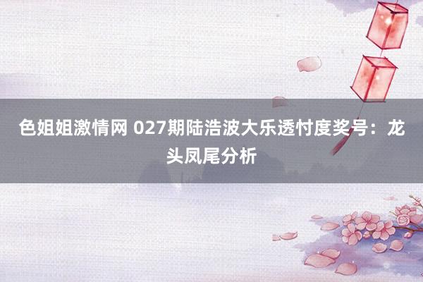 色姐姐激情网 027期陆浩波大乐透忖度奖号：龙头凤尾分析