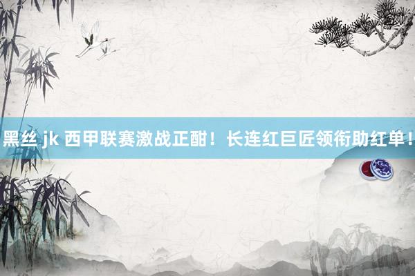 黑丝 jk 西甲联赛激战正酣！长连红巨匠领衔助红单！