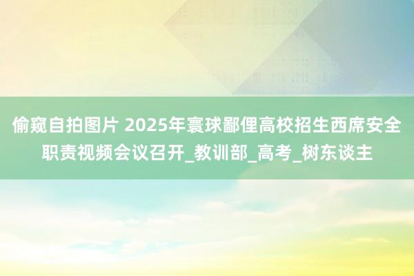 偷窥自拍图片 2025年寰球鄙俚高校招生西席安全职责视频会议召开_教训部_高考_树东谈主