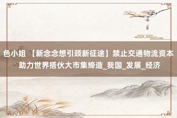 色小姐 【新念念想引颈新征途】禁止交通物流资本 助力世界搭伙大市集缔造_我国_发展_经济