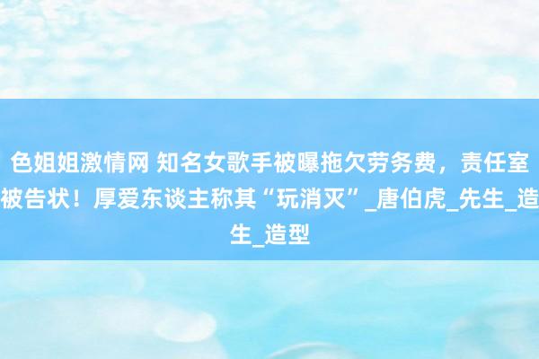 色姐姐激情网 知名女歌手被曝拖欠劳务费，责任室已被告状！厚爱东谈主称其“玩消灭”_唐伯虎_先生_造型