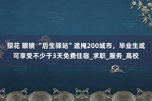 探花 眼镜 “后生驿站”遮掩200城市，毕业生或可享受不少于3天免费住宿_求职_服务_高校